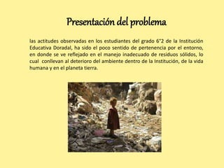 Presentación del problema 
las actitudes observadas en los estudiantes del grado 6°2 de la Institución 
Educativa Doradal, ha sido el poco sentido de pertenencia por el entorno, 
en donde se ve reflejado en el manejo inadecuado de residuos sólidos, lo 
cual conllevan al deterioro del ambiente dentro de la Institución, de la vida 
humana y en el planeta tierra. 
 