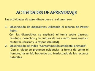 ACTIVIDADES DE APRENDIZAJE 
Las actividades de aprendizaje que se realizaran son: 
1. Observación de diapositivas utilizando el recurso de Power 
Point: 
Con las diapositivas se explicará el tema sobre basuras, 
residuos, desechos y la cultura de las cuatro erres (reducir 
reutilizar, reciclar y la responsabilidad). 
2. Observación del video “Contaminación ambiental animada”: 
Con el video se pretende evidenciar la forma de cómo el 
hombre, ha venido haciendo uso inadecuado de los recursos 
naturales. 
 