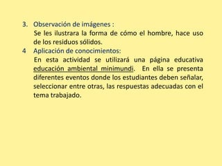 3. Observación de imágenes : 
Se les ilustrara la forma de cómo el hombre, hace uso 
de los residuos sólidos. 
4 Aplicación de conocimientos: 
En esta actividad se utilizará una página educativa 
educación ambiental minimundi. En ella se presenta 
diferentes eventos donde los estudiantes deben señalar, 
seleccionar entre otras, las respuestas adecuadas con el 
tema trabajado. 
 