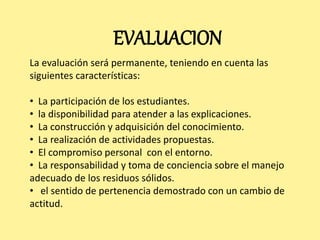 EVALUACION 
La evaluación será permanente, teniendo en cuenta las 
siguientes características: 
• La participación de los estudiantes. 
• la disponibilidad para atender a las explicaciones. 
• La construcción y adquisición del conocimiento. 
• La realización de actividades propuestas. 
• El compromiso personal con el entorno. 
• La responsabilidad y toma de conciencia sobre el manejo 
adecuado de los residuos sólidos. 
• el sentido de pertenencia demostrado con un cambio de 
actitud. 
