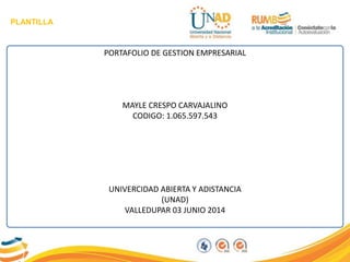PLANTILLA
PORTAFOLIO DE GESTION EMPRESARIAL
MAYLE CRESPO CARVAJALINO
CODIGO: 1.065.597.543
UNIVERCIDAD ABIERTA Y ADISTANCIA
(UNAD)
VALLEDUPAR 03 JUNIO 2014
 