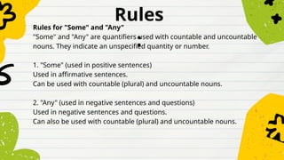 Rules
:
Rules for "Some" and "Any"
"Some" and "Any" are quantifiers used with countable and uncountable
nouns. They indicate an unspecified quantity or number.
1. "Some" (used in positive sentences)
Used in affirmative sentences.
Can be used with countable (plural) and uncountable nouns.
2. "Any" (used in negative sentences and questions)
Used in negative sentences and questions.
Can also be used with countable (plural) and uncountable nouns.
 