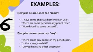 EXAMPLES:
Ejemplos de oraciones con "some":
• "I have some chairs at home we can use".
• "There are some pencils in my pencil case".
• "Would you like some dessert?".
Ejemplos de oraciones con "any":
• "There aren't any pencils in my pencil case".
• "Is there any juice left?".
• "Do you have any other question?".
 