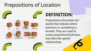 DEFINITION:
Prepositions of location are
words that indicate where
someone or something is
located. They are used to
create prepositional phrases
that describe spatial
relationships.
Prepositions of Location
 