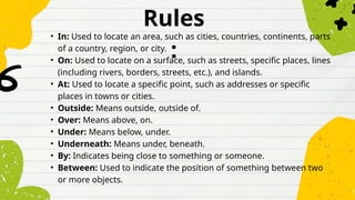 Rules
:
• In: Used to locate an area, such as cities, countries, continents, parts
of a country, region, or city.
• On: Used to locate on a surface, such as streets, specific places, lines
(including rivers, borders, streets, etc.), and islands.
• At: Used to locate a specific point, such as addresses or specific
places in towns or cities.
• Outside: Means outside, outside of.
• Over: Means above, on.
• Under: Means below, under.
• Underneath: Means under, beneath.
• By: Indicates being close to something or someone.
• Between: Used to indicate the position of something between two
or more objects.
 