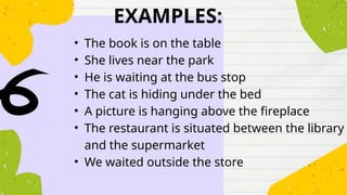 EXAMPLES:
• The book is on the table
• She lives near the park
• He is waiting at the bus stop
• The cat is hiding under the bed
• A picture is hanging above the fireplace
• The restaurant is situated between the library
and the supermarket
• We waited outside the store
 