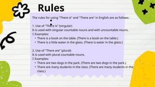 Rules
:
The rules for using "There is" and "There are" in English are as follows:
1. Use of "There is" (singular)
It is used with singular countable nouns and with uncountable nouns.
✅ Examples:
• There is a book on the table. (There is a book on the table.)
• There is a little water in the glass. (There is water in the glass.)
2. Use of "There are" (plural)
It is used with plural countable nouns.
✅ Examples:
• There are two dogs in the park. (There are two dogs in the park.)
• There are many students in the class. (There are many students in the
class.)
 