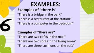 EXAMPLES:
Examples of "there is"
"There is a bridge in the park"
"There is a restaurant at the station"
"There is a computer in the bedroom"
Examples of "there are"
"There are two cafes in the mall"
"There are two sofas in the living room"
"There are three cushions on the sofa”
 