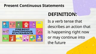 DEFINITION:
Is a verb tense that
describes an action that
is happening right now
or may continue into
the future
Present Continuous Statements
 