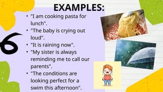 EXAMPLES:
• "I am cooking pasta for
lunch".
• "The baby is crying out
loud".
• "It is raining now".
• "My sister is always
reminding me to call our
parents".
• "The conditions are
looking perfect for a
swim this afternoon".
 