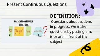 DEFINITION:
Questions about actions
in progress. We make
questions by putting am,
is or are in front of the
subject
Present Continuous Questions
 