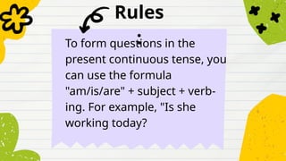 Rules
:
To form questions in the
present continuous tense, you
can use the formula
"am/is/are" + subject + verb-
ing. For example, "Is she
working today?
 