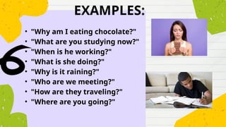 EXAMPLES:
• "Why am I eating chocolate?"
• "What are you studying now?"
• "When is he working?"
• "What is she doing?"
• "Why is it raining?"
• "Who are we meeting?"
• "How are they traveling?"
• "Where are you going?"
 