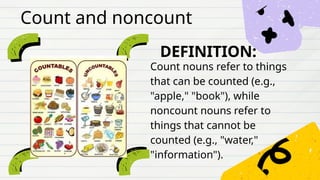 DEFINITION:
Count nouns refer to things
that can be counted (e.g.,
"apple," "book"), while
noncount nouns refer to
things that cannot be
counted (e.g., "water,"
"information").
Count and noncount
 