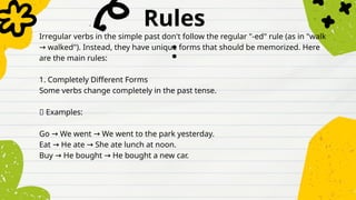 Rules
:
Irregular verbs in the simple past don't follow the regular "-ed" rule (as in "walk
walked"). Instead, they have unique forms that should be memorized. Here
→
are the main rules:
1. Completely Different Forms
Some verbs change completely in the past tense.
✅ Examples:
Go We went We went to the park yesterday.
→ →
Eat He ate She ate lunch at noon.
→ →
Buy He bought He bought a new car.
→ →
 