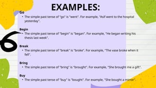 EXAMPLES:
Go
• The simple past tense of "go" is "went". For example, "Asif went to the hospital
yesterday".
Begin
• The simple past tense of "begin" is "began". For example, "He began writing his
thesis last week".
Break
• The simple past tense of "break" is "broke". For example, "The vase broke when it
fell".
Bring
• The simple past tense of "bring" is "brought". For example, "She brought me a gift".
Buy
• The simple past tense of "buy" is "bought". For example, "She bought a mirror".
 