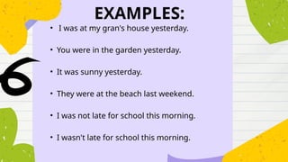 EXAMPLES:
• I was at my gran's house yesterday.
• You were in the garden yesterday.
• It was sunny yesterday.
• They were at the beach last weekend.
• I was not late for school this morning.
• I wasn't late for school this morning.
 