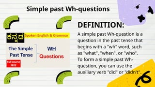DEFINITION:
A simple past Wh-question is a
question in the past tense that
begins with a "wh" word, such
as "what", "when", or "who".
To form a simple past Wh-
question, you can use the
auxiliary verb "did" or "didn't".
Simple past Wh-questions
 