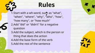 Rules
:
1.Start with a wh-word, such as "what",
"when", "where", "why", "who", "how",
"how many", or "how much"
2.Add "did" or "didn't" for a negative
question
3.Add the subject, which is the person or
thing that does the action
4.Add the base form of the verb
5.Add the rest of the sentence
 