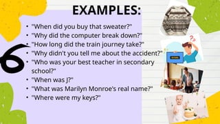 EXAMPLES:
• "When did you buy that sweater?"
• "Why did the computer break down?"
• "How long did the train journey take?"
• "Why didn't you tell me about the accident?"
• "Who was your best teacher in secondary
school?"
• "When was J?"
• "What was Marilyn Monroe's real name?"
• "Where were my keys?"
 