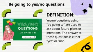 DEFINITION:
Yes/no questions using
"be going to" are used to
ask about future plans or
intentions. The answer to
these questions is either
"yes" or "no".
Be going to yes/no questions
 
