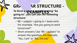 GRAMMAR STRUCTURE -
EXAMPLES
To form a yes/no question using "be
going to", you can use the following
structure:
• BE + subject + going to + base verb:
For example, "Are you going to work
tomorrow?"
• Short answers: Use "BE + subject" to
answer the question. For example,
"Yes, I am" or "No, I'm not"
 