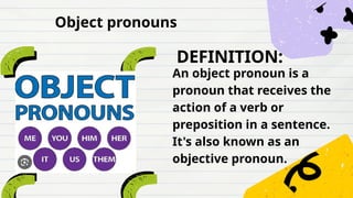DEFINITION:
An object pronoun is a
pronoun that receives the
action of a verb or
preposition in a sentence.
It's also known as an
objective pronoun.
Object pronouns
 