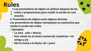 Rules
:
1.Los pronombres de objeto se utilizan después de los
erbos o preposiciones para recibir la acción en una
oración.
2. Pronombres de objeto como objetos directos
Los pronombres de objeto reemplazan un sustantivo que
recibe la acción del verbo.
✅ Ejemplos:
• La amo . (ella = María)
• Nos vieron en el centro comercial. (nosotros = mi
amigo y yo)
• Ella lo invitó a la fiesta. (él = Juan)
 