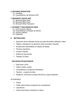 4. SISTEMAS OPERATIVOS
4.1. Concepto
4.2. Características del Windows 2007
5. MICROSOFT OFFICE 2007
5.1. Microsoft Office Word
5.2. Microsoft Office Excel
5.3. Microsoft Office Powerpoint
6. INTERNET Y RECURSOS EN LÍNEA
6.1. Cómo funciona Internet
6.2. Características principales de Internet
6.3. Acceso a Internet
6.4. Seguridad.
V. METODOLOGÍA
 Exposición de los diferentes temas por parte del profesor utilizando videos
 Talleres y laboratorios de aplicación sobre la temática impartida.
 Simulaciones desarrolladas en equipos de trabajo.
 Técnicas expositivas.
 Lecturas dirigidas.
 Análisis de documentos.
 Trabajos en Grupo.
RECURSOS TECNOLÓGICOS
 Data Show y DVD
 Tablero acrílico y piloto
 Computadoras y programas informáticos
 Televisor y equipos de vídeo
 Plataforma: Americana Learning Site (ALS) y Agora estudiantil.
ACTIVIDADES:
 Tareas
 Charla sobre diversos programas de computadoras
 Laboratorios.
 Videos sobre temas impartidos en clases.
 