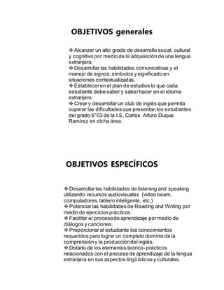 OBJETIVOS generales 
Alcanzar un alto grado de desarrollo social, cultural 
y cognitivo por medio de la adquisición de una lengua 
extranjera. 
Desarrollar las habilidades comunicativas y el 
manejo de signos, símbolos y significado en 
situaciones contextualizadas. 
Establecer en el plan de estudios lo que cada 
estudiante debe saber y saber hacer en el idioma 
extranjero. 
Crear y desarrollar un club de inglés que permita 
superar las dificultades que presentan los estudiantes 
del grado 6°03 de la I.E. Carlos Arturo Duque 
Ramírez en dicha área. 
OBJETIVOS ESPECÍFICOS 
Desarrollar las habilidades de listening and speaking 
utilizando recursos audiovisuales (video beam, 
computadores, tablero inteligente, etc.) 
Potenciar las habilidades de Reading and Writing por 
medio de ejercicios prácticos. 
Facilitar el proceso de aprendizaje por medio de 
diálogos y canciones. 
Proporcionar al estudiante los conocimientos 
requeridos para lograr un completo dominio de la 
comprensión y la producción del inglés. 
Dotarlo de los elementos teórico- prácticos 
relacionados con el proceso de aprendizaje de la lengua 
extranjera en sus aspectos lingüísticos y culturales. 
 