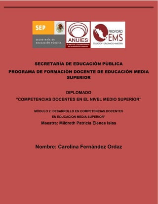 DIPLOMADO COMPETENCIAS DOCENTES EN EL NIVEL MEDIO SUPERIOR MODULO 2 
SECRETARÌA DE EDUCACIÒN PÙBLICA 
PROGRAMA DE FORMACIÒN DOCENTE DE EDUCACIÒN MEDIA 
SUPERIOR 
DIPLOMADO 
“COMPETENCIAS DOCENTES EN EL NIVEL MEDIO SUPERIOR” 
MÒDULO 2: DESARROLLO EN COMPETENCIAS DOCENTES 
EN EDUCACION MEDIA SUPERIOR” 
Maestra: Mildreth Patricia Elenes Islas 
Nombre: Carolina Fernández Ordaz 
 