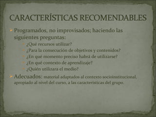  Programados, no improvisados; haciendo las
  siguientes preguntas:
       ¿Qué recursos utilizar?
       ¿Para la consecución de objetivos y contenidos?
       ¿En qué momento preciso habrá de utilizarse?
       ¿En qué contexto de aprendizaje?
       ¿Quién utilizara el medio?

 Adecuados: material adaptados al contexto socioinstitucional,
  apropiado al nivel del curso, a las características del grupo.
 