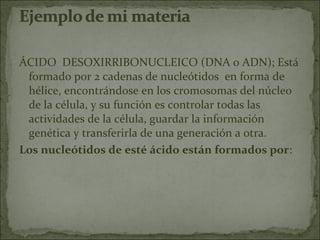 ÁCIDO DESOXIRRIBONUCLEICO (DNA o ADN); Está
 formado por 2 cadenas de nucleótidos en forma de
 hélice, encontrándose en los cromosomas del núcleo
 de la célula, y su función es controlar todas las
 actividades de la célula, guardar la información
 genética y transferirla de una generación a otra.
Los nucleótidos de esté ácido están formados por:
 