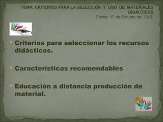 TEMA: CRITERIOS PARA LA SELECCIÓN Y USO DE MATERIALES
                                                  DIDÁCTICOS
                                  Fecha: 17 de Octubre del 2012.




 Criterios para seleccionar los recursos
 didácticos.

 Características recomendables


 Educación a distancia producción de
 material.
 