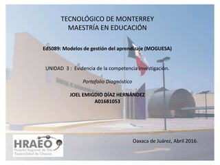 TECNOLÓGICO DE MONTERREY
MAESTRÍA EN EDUCACIÓN
Ed5089: Modelos de gestión del aprendizaje (MOGUESA)
UNIDAD 3 : Evidencia de la competencia Investigación.
Portafolio Diagnóstico
JOEL EMIGDIO DÍAZ HERNÁNDEZ
A01681053
Oaxaca de Juárez, Abril 2016.
 