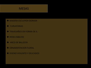 MESAS


 MADERA ESCULPIDA DORADA

 CURVATORIAS

 TRAVESAÑOS EN FORMA DE X.

 PATAS ESBELTAS

 ARCO DE BALLESTA

 ORNAMENTACION FLORAL

 DISENO VIOLENTO Y DELICADOS
 