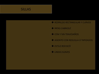 SILLAS


          RESPALDO RECTANGULAR Y CURVOS

          PATAS CABRIOLÉ

          CON Y SIN TRAVESAÑOS

          ASIENTO CON REGUILLA O TAPIZADOS

          ESTILO ROCOCÓ

          LINEAS SUAVES
 