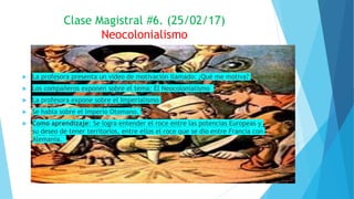  La profesora presenta un video de motivación llamado: ¿Qué me motiva?
 Los compañeros exponen sobre el tema: El Neocolonialismo
 La profesora expone sobre el Imperialismo
 Se habla sobre el Imperio Otomano.
 Como aprendizaje: Se logra entender el roce entre las potencias Europeas y
su deseo de tener territorios, entre ellos el roce que se dio entre Francia con
Alemania.
Clase Magistral #6. (25/02/17)
Neocolonialismo
 