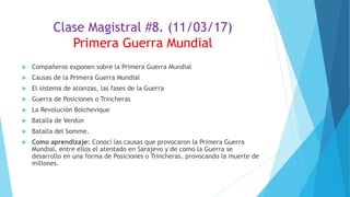 Clase Magistral #8. (11/03/17)
Primera Guerra Mundial
 Compañeros exponen sobre la Primera Guerra Mundial
 Causas de la Primera Guerra Mundial
 El sistema de alianzas, las fases de la Guerra
 Guerra de Posiciones o Trincheras
 La Revolución Bolchevique
 Batalla de Verdún
 Batalla del Somme.
 Como aprendizaje: Conocí las causas que provocaron la Primera Guerra
Mundial, entre ellos el atentado en Sarajevo y de como la Guerra se
desarrollo en una forma de Posiciones o Trincheras, provocando la muerte de
millones.
 
