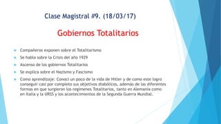 Clase Magistral #9. (18/03/17)
Gobiernos Totalitarios
 Compañeros exponen sobre el Totalitarismo
 Se habla sobre la Crisis del año 1929
 Ascenso de los gobiernos Totalitarios
 Se explica sobre el Nazismo y Fascismo
 Como aprendizaje: Conocí un poco de la vida de Hitler y de como este logro
conseguir casi por completo sus objetivos diabólicos, además de las diferentes
formas en que surgieron los regímenes Totalitarios, tanto en Alemania como
en Italia y la URSS y los acontecimientos de la Segunda Guerra Mundial.
 