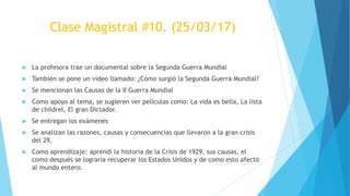 Clase Magistral #10. (25/03/17)
 La profesora trae un documental sobre la Segunda Guerra Mundial
 También se pone un video llamado: ¿Cómo surgió la Segunda Guerra Mundial?
 Se mencionan las Causas de la II Guerra Mundial
 Como apoyo al tema, se sugieren ver películas como: La vida es bella, La lista
de childrel, El gran Dictador.
 Se entregan los exámenes
 Se analizan las razones, causas y consecuencias que llevaron a la gran crisis
del 29.
 Como aprendizaje: aprendí la historia de la Crisis de 1929, sus causas, el
como después se lograría recuperar los Estados Unidos y de como esto afectó
al mundo entero.
 