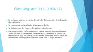 Clase Magistral #11. (1/04/17)
 La profesora trae una presentación sobre las Consecuencias de la Segunda
Guerra Mundial
 Se recomienda ver la película: Una mujer en Berlín
 Se da la entrega del Proyecto Tecnológico (plataforma)
 Como aprendizaje: La forma tan cruel en que fueron tratados millones de
judíos, gitanos, homosexuales, marxistas y todo aquel que se opusiera al
régimen Nazi, esto a través de las torturas en los campos de concentración,
también rescatar el papel trascendental que tuvo la mujer en Berlín.
 