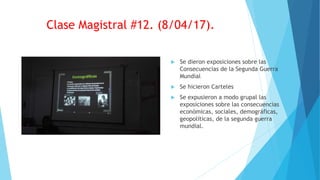 Clase Magistral #12. (8/04/17).
 Se dieron exposiciones sobre las
Consecuencias de la Segunda Guerra
Mundial
 Se hicieron Carteles
 Se expusieron a modo grupal las
exposiciones sobre las consecuencias
económicas, sociales, demográficas,
geopolíticas, de la segunda guerra
mundial.
 