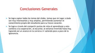 Conclusiones Generales
 Se logra captar todos los temas del silabo, temas que sin lugar a duda
son muy interesantes y muy amplios, permitiendo aumentar el
conocimiento propio del estudiante para su futura vocación.
 Se logra a través del compartir puntos de vista el aprendizaje y esto
conlleva a la cooperación, al escuchar, al esfuerzo invertido hasta hoy,
logrando así un avance en la carrera e ir saliendo poco a poco de la
ignorancia.
 