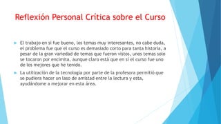 Reflexión Personal Crítica sobre el Curso
 El trabajo en sí fue bueno, los temas muy interesantes, no cabe duda,
el problema fue que el curso es demasiado corto para tanta historia, a
pesar de la gran variedad de temas que fueron vistos, unos temas solo
se tocaron por encimita, aunque claro está que en sí el curso fue uno
de los mejores que he tenido.
 La utilización de la tecnología por parte de la profesora permitió que
se pudiera hacer un laso de amistad entre la lectura y esta,
ayudándome a mejorar en esta área.
 