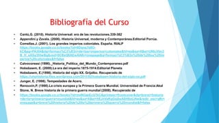 Bibliografía del Curso
• Cantú,G. (2010). Historia Universal: era de las revoluciones.339-382
• Appendini y Zavala. (2006). Historia Universal, moderna y Contemporánea.Editorial Porrúa.
• Comellas,J. (2001). Los grandes imperios coloniales. España. RIALP
https://books.google.co.cr/books?id=6Dqnq1b8O-
kC&pg=PA304&dq=formaci%C3%B3n+de+los+imperios+coloniales&hl=es&sa=X&ei=UNtcVbn3
B_H_sASa3IHwBg&ved=0CBsQ6AEwAA#v=onepage&q=formaci%C3%B3n%20de%20los%20im
perios%20coloniales&f=false
• Calvocoressi (1996)._Historia_Politica_del_Mundo_Contemporaneo.pdf
• Hobsbawm, E. (2009).La era del imperio:1875-1914.Editorial Planeta
• Hobsbawm, E.(1998). Historia del siglo XX. Grijalbo. Recuperado de
https://uhphistoria.files.wordpress.com/2011/02/hobsbawn-historia-del-siglo-xx.pdf
• Junger, E. (1998). Tempestades de Acero.
• Renouvin,P. (1990).La crisis europea y la Primera Guerra Mundial. Universidad de Francia:Akal
• Stone, N. Breve historia de la primera guerra mundial (2008). Recuperado de
• https://books.google.co.cr/books?id=mdN3aeEcU7kC&printsec=frontcover&dq=breve+historia
+de+la+primera+guerra+mundial&hl=es&sa=X&ei=hEJnVaKgGsjbsASH0oLIAw&redir_esc=y#v=
onepage&q=breve%20historia%20de%20la%20primera%20guerra%20mundial&f=false
 