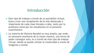 Introducción
 Este tipo de trabajo a través de un portafolio virtual,
busca crear una recopilación de lo más destacado e
importante de cada clase llevada a cabo, tanto por la
profesora como por los estudiantes en el presente
cuatrimestre.
 La materia de Historia Mundial es muy amplia, por ende,
es necesario analizarla de la mejor manera, una forma de
poder conseguir esto, es a través de este tipo de trabajo
virtual, donde se puede utilizar la creatividad a través de
imágenes y textos.
 