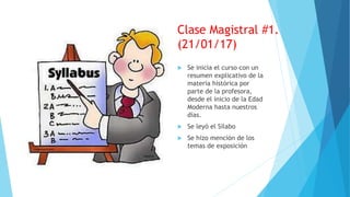 Clase Magistral #1.
(21/01/17)
 Se inicia el curso con un
resumen explicativo de la
materia histórica por
parte de la profesora,
desde el inicio de la Edad
Moderna hasta nuestros
días.
 Se leyó el Silabo
 Se hizo mención de los
temas de exposición
 
