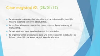 Clase magistral #2. (28/01/17)
 Se vieron dos documentales sobre historia de la Ilustración, también
historia española con reyes absolutistas.
 La profesora habló un poco sobre temas como el Renacimiento y el
Humanismo.
 Se extrajo ideas mencionadas de estos documentales.
 Se organizaron los grupos tanto para una mini exposición el sábado 4 de
febrero y también para otra exposición más adelante.
 