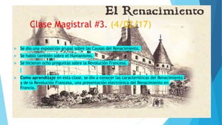 Clase Magistral #3. (4/02/17)
 Se dio una exposición grupal sobre las Causas del Renacimiento.
 Se habló también sobre el Humanismo.
 Se hicieron ocho preguntas sobre la Revolución Francesa.
 Como aprendizaje en esta clase, se dio a conocer las características del Renacimiento
y de la Revolución Francesa, una presentación electrónica del Renacimiento en
Francia.
 